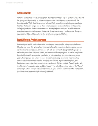 JEFFGOODBY&RICHSILVERSTEIN 34
GetWeirdWithIt
When it comes to a new business pitch, it’s important to go big or go home. You should
be going out of your way to prove that yours is the best agency to accomplish the
brand’s goals. With their Sega pitch, Jeff and Rich brought their whole agency along
to show that every single one of their employees was an expert at one of the games
in Sega’s portfolio. These kinds of tactics don’t just prove that you’re serious about
wanting a company’s business; they show that you’re so crazy and creative that your
approach will be unlike anything else another agency could offer.
BrandAffinityvs.ProductAwareness
In this digital world, it’s hard to make people pay attention for a long period of time.
Usually you hear this gripe when it comes to long-form content, but the same can be
said for brand campaigns. Where one-off ads are primarily designed to highlight a
seasonal product in six-week cycles, the intention of campaigns is to create long-term
brand affinity with a narrative, aesthetic, or intention that stretches for sometimes
years. Campaigns are where you see characters develop over time, meaning they
extend beyond commercials and into popular culture. A perfect example is Jeff’s
Budweiser campaign that starred those two lizards. Others include Geico’s gecko ads,
the Flo from Progressive ads, and Dos Equis’ “The Most Interesting Man In the World”
campaign. Once college kids start dressing as your brand’s commercial for Halloween,
you know that your message is hitting the mark.
 