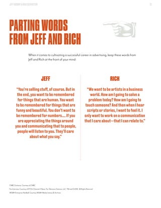 JEFFGOODBY&RICHSILVERSTEIN 37
PARTINGWORDS
FROMJEFFANDRICH
When it comes to cultivating a successful career in advertising, keep these words from
Jeff and Rich at the front of your mind:
RICH
“Wewanttobeartistsinabusiness
world.HowamIgoingtosolvea
problemtoday?HowamIgoingto
touchsomeone?AndthenwhenIhear
scriptsorstories,Iwanttofeelit.I
onlywanttoworkonacommunication
thatIcareabout—thatIcanrelateto.”
JEFF
“You’resellingstuff,ofcourse.Butin
theend,youwanttoberemembered
forthingsthatarehuman.Youwant
toberememberedforthingsthatare
funnyandbeautiful.Youdon’twantto
berememberedfornumbers....Ifyou
areappreciatingthethingsaround
youandcommunicatingthattopeople,
peoplewilllistentoyou.They’llcare
aboutwhatyousay.”
CNBC Exclusive, Courtesy of CNBC
Fox Interview, Courtesy of KTVU Channel 2 News, Fox Television Stations, LLC. TM and ©2016. All Rights Reserved
WGBH Enterprise Hardball, Courtesy WGBH Media Library & Archives
 