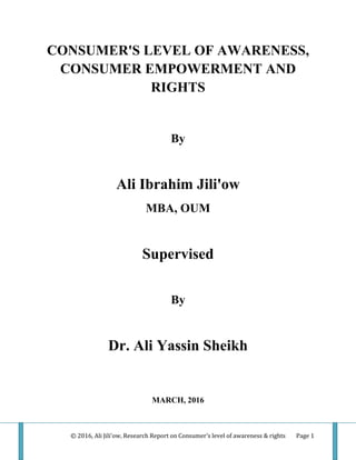 © 2016, Ali Jili'ow, Research Report on Consumer's level of awareness & rights Page 1
CONSUMER'S LEVEL OF AWARENESS,
CONSUMER EMPOWERMENT AND
RIGHTS
By
Ali Ibrahim Jili'ow
MBA, OUM
Supervised
By
Dr. Ali Yassin Sheikh
MARCH, 2016
 