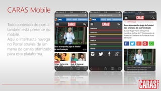 CARAS Mobile
Todo conteúdo do portal
também está presente no
móbile.
Aqui o internauta navega
no Portal através de um
menu de canais otimizado
para esta plataforma.
 