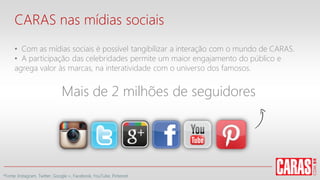 CARAS nas mídias sociais
• Com as mídias sociais é possível tangibilizar a interação com o mundo de CARAS.
• A participação das celebridades permite um maior engajamento do público e
agrega valor às marcas, na interatividade com o universo dos famosos.
Mais de 2 milhões de seguidores
*Fonte: Instagram, Twitter, Google +, Facebook, YouTube, Pinterest
 