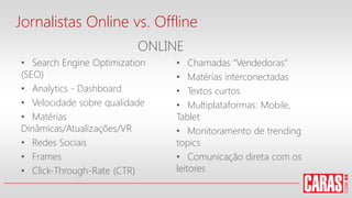 Jornalistas Online vs. Offline
• Search Engine Optimization
(SEO)
• Analytics - Dashboard
• Velocidade sobre qualidade
• Matérias
Dinâmicas/Atualizações/VR
• Redes Sociais
• Frames
• Click-Through-Rate (CTR)
• Chamadas “Vendedoras”
• Matérias interconectadas
• Textos curtos
• Multiplataformas: Mobile,
Tablet
• Monitoramento de trending
topics
• Comunicação direta com os
leitores
ONLINE
 