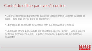 Conteúdo offline para versão online
• Matérias liberadas diariamente para sua versão online (a partir da data de
capa – data que chega para os assinantes)
• Liberação de conteúdo de acordo com sua relevância temporal
• Conteúdo offline pode ainda ser adaptado, receber extras – vídeo, galeria
de fotos, trechos em áudio – e pode influenciar a produção de matérias
correlatas
 