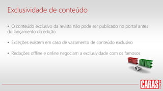 Exclusividade de conteúdo
• O conteúdo exclusivo da revista não pode ser publicado no portal antes
do lançamento da edição
• Exceções existem em caso de vazamento de conteúdo exclusivo
• Redações offline e online negociam a exclusividade com os famosos
 