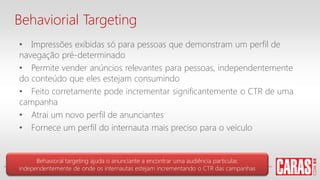 • Impressões exibidas só para pessoas que demonstram um perfil de
navegação pré-determinado
• Permite vender anúncios relevantes para pessoas, independentemente
do conteúdo que eles estejam consumindo
• Feito corretamente pode incrementar significantemente o CTR de uma
campanha
• Atrai um novo perfil de anunciantes
• Fornece um perfil do internauta mais preciso para o veículo
Behavioral targeting ajuda o anunciante a encontrar uma audiência particular,
independentemente de onde os internautas estejam incrementando o CTR das campanhas
Behaviorial Targeting
 