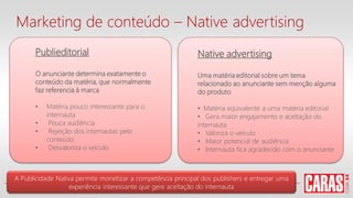 Publieditorial
O anunciante determina exatamente o
conteúdo da matéria, que normalmente
faz referencia à marca
• Matéria pouco interessante para o
internauta
• Pouca audiência
• Rejeição dos internautas pelo
conteúdo
• Desvaloriza o veículo
Native advertising
Uma matéria editorial sobre um tema
relacionado ao anunciante sem menção alguma
do produto
• Matéria equivalente a uma matéria editorial
• Gera maior engajamento e aceitação do
internauta
• Valoriza o veículo
• Maior potencial de audiência
• Internauta fica agradecido com o anunciante
A Publicidade Nativa permite monetizar a competência principal dos publishers e entregar uma
experiência interessante que gere aceitação do internauta
Marketing de conteúdo – Native advertising
 