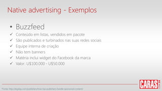 • Buzzfeed
 Conteúdo em listas, vendidos em pacote
 São publicados e turbinados nas suas redes sociais
 Equipe interna de criação
 Não tem banners
 Matéria inclui widget do Facebook da marca
 Valor: U$100.000 - U$50.000
Native advertising - Exemplos
*Fonte: http://digiday.com/publishers/how-top-publishers-handle-sponsored-content/
 