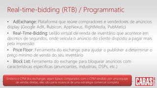 Real-time-bidding (RTB) / Programmatic
• AdExchange: Plataforma que reúne compradores e vendedores de anúncios
display (Google AdX, Rubicon, AppNexus, RightMedia, PubMatic)
• Real-Time-Bidding: Leilão virtual de venda de inventário que acontece em
décimos de segundos, onde veicula o anúncio do cliente disposto a pagar mais
pela impressão.
• Price Floor: Ferramenta do exchange para ajudar o publisher a determinar o
preço mínimo de venda do seu inventário
• Block List: Ferramenta do exchange para bloquear anúncios com
características especificas (anunciantes, industrias, DSPs, etc.)
Embora o CPM dos exchanges sejam baixos comparados com o CPM vendido por uma equipe
de vendas diretas, eles são parte essencial de uma estratégia comercial completa
 