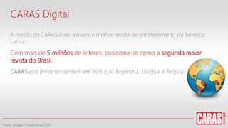 CARAS Digital
A missão da CARAS é ser a maior e melhor revista de entretenimento da América
Latina.
Com mais de 5 milhões de leitores, posiciona-se como a segunda maior
revista do Brasil.
CARAS está presente também em Portugal, Argentina, Uruguai e Angola.
*Fonte: Marplan Projeção Brasil 2013
 