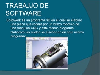 TRABAJJO DE SOFTWARESolidwork es un programa 3D en el cual se elaboro una pieza que rodara por un brazo robótico de una maquina CNC y este mismo programa elaborara las cuales se diseñarían en este mismo programa: