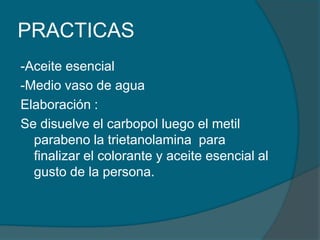 PRACTICAS -Aceite esencial-Medio vaso de aguaElaboración :Se disuelve el carbopol luego el metil parabeno la trietanolamina  para finalizar el colorante y aceite esencial al gusto de la persona.