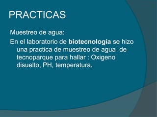 PRACTICASMuestreo de agua:En el laboratorio de biotecnologíase hizo una practica de muestreo de agua  de tecnoparque para hallar : Oxigeno disuelto, PH, temperatura.