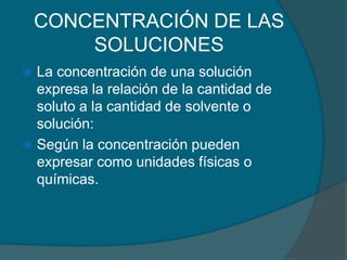CONCENTRACIÓN DE LAS SOLUCIONESLa concentración de una solución expresa la relación de la cantidad de soluto a la cantidad de solvente o solución:Según la concentración pueden expresar como unidades físicas o químicas.