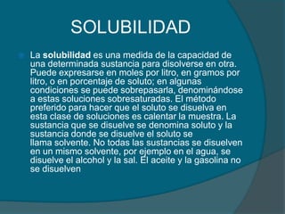 SOLUBILIDADLa solubilidad es una medida de la capacidad de una determinada sustancia para disolverse en otra. Puede expresarse en moles por litro, en gramos por litro, o en porcentaje de soluto; en algunas condiciones se puede sobrepasarla, denominándose a estas soluciones sobresaturadas. El método preferido para hacer que el soluto se disuelva en esta clase de soluciones es calentar la muestra. La sustancia que se disuelve se denomina soluto y la sustancia donde se disuelve el soluto se llama solvente. No todas las sustancias se disuelven en un mismo solvente, por ejemplo en el agua, se disuelve el alcohol y la sal. El aceite y la gasolina no se disuelven
