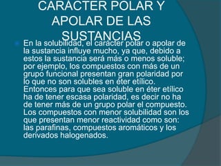 CARÁCTER POLAR Y APOLAR DE LAS SUSTANCIASEn la solubilidad, el carácter polar o apolar de la sustancia influye mucho, ya que, debido a estos la sustancia será más o menos soluble; por ejemplo, los compuestos con más de un grupo funcional presentan gran polaridad por lo que no son solubles en éter etílico. Entonces para que sea soluble en éter etílico ha de tener escasa polaridad, es decir no ha de tener más de un grupo polar el compuesto. Los compuestos con menor solubilidad son los que presentan menor reactividad como son: las parafinas, compuestos aromáticos y los derivados halogenados.