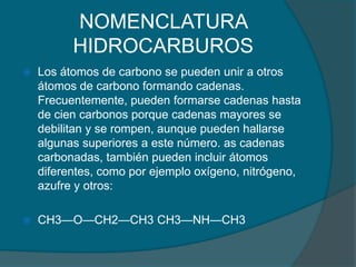 NOMENCLATURA HIDROCARBUROSLos átomos de carbono se pueden unir a otros átomos de carbono formando cadenas. Frecuentemente, pueden formarse cadenas hasta de cien carbonos porque cadenas mayores se debilitan y se rompen, aunque pueden hallarse algunas superiores a este número. as cadenas carbonadas, también pueden incluir átomos diferentes, como por ejemplo oxígeno, nitrógeno, azufre y otros:CH3—O—CH2—CH3 CH3—NH—CH3