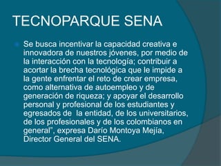TECNOPARQUE SENASe busca incentivar la capacidad creativa e innovadora de nuestros jóvenes, por medio de la interacción con la tecnología; contribuir a acortar la brecha tecnológica que le impide a la gente enfrentar el reto de crear empresa, como alternativa de autoempleo y de generación de riqueza; y apoyar el desarrollo personal y profesional de los estudiantes y egresados de  la entidad, de los universitarios, de los profesionales y de los colombianos en general”, expresa Darío Montoya Mejía, Director General del SENA.
