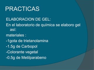 PRACTICAS ELABORACION DE GEL:En el laboratorio de química se elaboro gel así:materiales :-1gota de trietanolamina-1.5g de Carbopol-Colorante vegetal-0.5g de Metilparabeno
