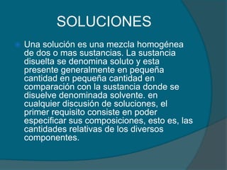 SOLUCIONESUna solución es una mezcla homogénea de dos o mas sustancias. La sustancia disuelta se denomina soluto y esta presente generalmente en pequeña cantidad en pequeña cantidad en comparación con la sustancia donde se disuelve denominada solvente. en cualquier discusión de soluciones, el primer requisito consiste en poder especificar sus composiciones, esto es, las cantidades relativas de los diversos componentes.