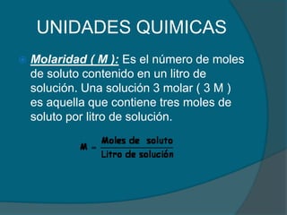 UNIDADES QUIMICASMolaridad ( M ): Es el número de moles de soluto contenido en un litro de solución. Una solución 3 molar ( 3 M ) es aquella que contiene tres moles de soluto por litro de solución.