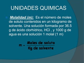 UNIDADES QUIMICAS Molalidad (m):  Es el número de moles de soluto contenidos en un kilogramo de solvente. Una solución formada por 36.5 g de ácido clorhídrico, HCl , y 1000 g de agua es una solución 1 molal (1 m)