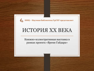 ИСТОРИЯ XX ВЕКА
Книжно-иллюстративная выставка в
рамках проекта «Время Гайдара»
ИИЦ – Научная библиотека УрГПУ представляет
 