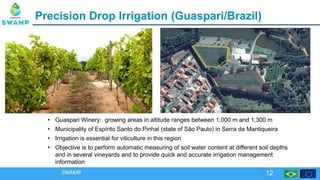 PrecisionPrecision Drop IrrigationDrop Irrigation (Guaspari/(Guaspari/Brazil)Brazil)
SWAMP 12
• Guaspari Winery: growing areas in altitude ranges between 1,000 m and 1,300 m
• Municipality of Espírito Santo do Pinhal (state of São Paulo) in Serra da Mantiqueira
• Irrigation is essential for viticulture in this region
• Objective is to perform automatic measuring of soil water content at different soil depths
and in several vineyards and to provide quick and accurate irrigation management
information
 