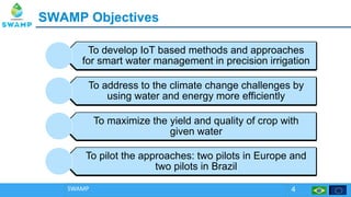 SWAMP ObjectivesSWAMP Objectives
SWAMP 4
To develop IoT based methods and approaches
for smart water management in precision irrigation
To address to the climate change challenges by
using water and energy more efficiently
To maximize the yield and quality of crop with
given water
To pilot the approaches: two pilots in Europe and
two pilots in Brazil
 
