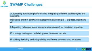 SWAMP ChallengesSWAMP Challenges
SWAMP 5
Automating advanced platforms and integrating different technologies and
solutions
Automating advanced platforms and integrating different technologies and
solutions
Reducing effort in software development exploiting IoT, big data, cloud and
AI
Reducing effort in software development exploiting IoT, big data, cloud and
AI
Integrating heterogeneous sensors (also drones) for precision irrigationIntegrating heterogeneous sensors (also drones) for precision irrigation
Proposing, testing and validating new business modelsProposing, testing and validating new business models
Providing flexibility and adaptability to different contexts and locationsProviding flexibility and adaptability to different contexts and locations
 