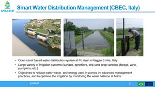 SmartSmart Water Distribution ManagementWater Distribution Management ((CBEC, Italy)CBEC, Italy)
SWAMP 9
• Open canal based water distribution system at Po river in Reggio Emilia, Italy
• Large variety of irrigation systems (surface, sprinklers, drip) and crop varieties (forage, wine,
pumpkins, etc.)
• Objectives to reduce water waste and energy used in pumps by advanced management
practices, and to optimise the irrigation by monitoring the water balance at fields
 
