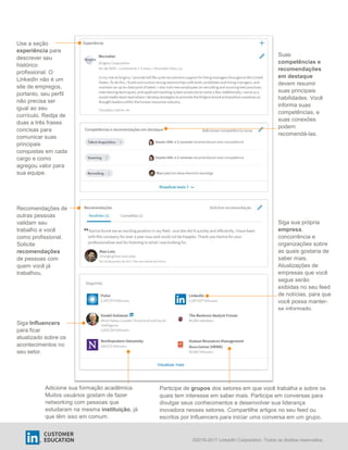 ©2016-2017 LinkedIn Corporation. Todos os direitos reservados.
Use a seção
experiência para
descrever seu
histórico
profissional. O
LinkedIn não é um
site de empregos,
portanto, seu perfil
não precisa ser
igual ao seu
currículo. Redija de
duas a três frases
concisas para
comunicar suas
principais
conquistas em cada
cargo e como
agregou valor para
sua equipe.
ACME Corp.
Suas
competências e
recomendações
em destaque
devem resumir
suas principais
habilidades. Você
informa suas
competências, e
suas conexões
podem
recomendá-las.
Recomendações de
outras pessoas
validam seu
trabalho e você
como profissional.
Solicite
recomendações
de pessoas com
quem você já
trabalhou.
Adicione sua formação acadêmica.
Muitos usuários gostam de fazer
networking com pessoas que
estudaram na mesma instituição, já
que têm isso em comum.
Participe de grupos dos setores em que você trabalha e sobre os
quais tem interesse em saber mais. Participe em conversas para
divulgar seus conhecimentos e desenvolver sua liderança
inovadora nesses setores. Compartilhe artigos no seu feed ou
escritos por Influencers para iniciar uma conversa em um grupo.
Siga Influencers
para ficar
atualizado sobre os
acontecimentos no
seu setor.
Siga sua própria
empresa,
concorrência e
organizações sobre
as quais gostaria de
saber mais.
Atualizações de
empresas que você
segue serão
exibidas no seu feed
de notícias, para que
você possa manter-
se informado.
Seguindo
Visualizar mais
 