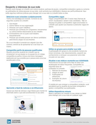 ©2016-2017 LinkedIn Corporation. Todos os direitos reservados.
Desperte o interesse da sua rede
Quando você interage no LinkedIn com outros usuários, participa de grupos, compartilha conteúdos e gosta ou comenta
as publicações de outras pessoas na sua rede, você aumenta sua visibilidade e destaca seu perfil profissional. Aqui
estão algumas melhores práticas para interagir com a sua rede no LinkedIn todos os dias.
Selecione suas conexões cuidadosamente
Tenha uma estratégia de conexão. Conecte-se aos
seguintes usuários do LinkedIn:
1. Sua equipe
2. Outros líderes na sua organização
3. Pessoas com quem trabalhou
4. Pessoas que conheceu em congressos, treinamentos
ou outros eventos relacionados ao seu trabalho
5. Fornecedores com os quais você trabalha
frequentemente
6. Pessoas que acredita possam ser ótimos candidatos
para futuros cargos na sua empresa
Se a sua intenção é conectar-se a alguém que não
conhece, lembre-se de apresentar-se e de incluir um
motivo.
Compartilhe perfis de pessoas qualificadas
Quando encontrar usuários do LinkedIn que se
encaixariam na sua equipe ou na equipe de um colega,
compartilhe os perfis e inclua uma breve mensagem
explicando por que acredita que a pessoa seria uma boa
escolha para o time.
Aproveite o feed de notícias e os Influencers
Acesse seu feed de notícias e siga líderes para manter-se
informado sobre o que está acontecendo no seu setor.
Compartilhe vagas
Vagas compartilhadas têm 3 vezes mais chances de
serem visualizadas e atraem mais candidatos. Não se
esqueça de gostar e compartilhar vagas anunciadas no
LinkedIn para ajudar sua empresa a preencher vagas em
aberto.
Utilize os grupos para ampliar sua rede
A participação em grupos é uma excelente maneira de
iniciar conversas, criar relacionamentos, expandir seu
conhecimento e começar a se posicionar como líder
inovador em seu setor.
Atualize o seu status e aumente sua visibilidade
Posicione-se na sua rede como líder do setor com
atualizações de status frequentes. Compartilhe os
seguintes tipos de
conteúdos no LinkedIn:
1. Notícias da empresa
2. Artigos do setor
3. Publicações de
Influencers
4. Exemplos da cultura
da empresa
À medida em que começar a compartilhar conteúdo, você
perceberá que os usuários da sua rede começarão a
gostar e compartilhar sua publicações.
Utilize dispositivos móveis
Baixe o aplicativo do LinkedIn no seu celular ou tablet
para interagir com a sua rede em qualquer lugar.
 