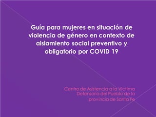 Guía para mujeres en situación de
violencia de género en contexto de
aislamiento social preventivo y
obligatorio por COVID 19
Centro de Asistencia a la Víctima
Defensoría del Pueblo de la
provincia de Santa Fe
 
