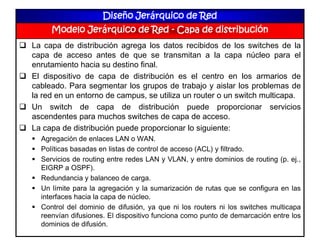 Diseño Jerárquico de Red
Modelo Jerárquico de Red - Capa de distribución
 La capa de distribución agrega los datos recibidos de los switches de la
capa de acceso antes de que se transmitan a la capa núcleo para el
enrutamiento hacia su destino final.
 El dispositivo de capa de distribución es el centro en los armarios de
cableado. Para segmentar los grupos de trabajo y aislar los problemas de
la red en un entorno de campus, se utiliza un router o un switch multicapa.
 Un switch de capa de distribución puede proporcionar servicios
ascendentes para muchos switches de capa de acceso.
 La capa de distribución puede proporcionar lo siguiente:
 Agregación de enlaces LAN o WAN.
 Políticas basadas en listas de control de acceso (ACL) y filtrado.
 Servicios de routing entre redes LAN y VLAN, y entre dominios de routing (p. ej.,
EIGRP a OSPF).
 Redundancia y balanceo de carga.
 Un límite para la agregación y la sumarización de rutas que se configura en las
interfaces hacia la capa de núcleo.
 Control del dominio de difusión, ya que ni los routers ni los switches multicapa
reenvían difusiones. El dispositivo funciona como punto de demarcación entre los
dominios de difusión.
 