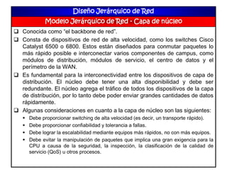 Diseño Jerárquico de Red
Modelo Jerárquico de Red - Capa de núcleo
 Conocida como “el backbone de red”.
 Consta de dispositivos de red de alta velocidad, como los switches Cisco
Catalyst 6500 o 6800. Estos están diseñados para conmutar paquetes lo
más rápido posible e interconectar varios componentes de campus, como
módulos de distribución, módulos de servicio, el centro de datos y el
perímetro de la WAN.
 Es fundamental para la interconectividad entre los dispositivos de capa de
distribución. El núcleo debe tener una alta disponibilidad y debe ser
redundante. El núcleo agrega el tráfico de todos los dispositivos de la capa
de distribución, por lo tanto debe poder enviar grandes cantidades de datos
rápidamente.
 Algunas consideraciones en cuanto a la capa de núcleo son las siguientes:
 Debe proporcionar switching de alta velocidad (es decir, un transporte rápido).
 Debe proporcionar confiabilidad y tolerancia a fallas.
 Debe lograr la escalabilidad mediante equipos más rápidos, no con más equipos.
 Debe evitar la manipulación de paquetes que implica una gran exigencia para la
CPU a causa de la seguridad, la inspección, la clasificación de la calidad de
servicio (QoS) u otros procesos.
 
