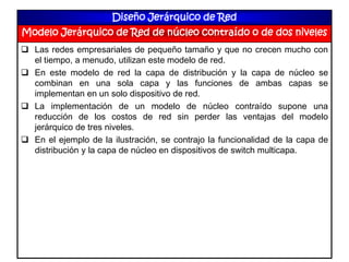 Diseño Jerárquico de Red
Modelo Jerárquico de Red de núcleo contraído o de dos niveles
 Las redes empresariales de pequeño tamaño y que no crecen mucho con
el tiempo, a menudo, utilizan este modelo de red.
 En este modelo de red la capa de distribución y la capa de núcleo se
combinan en una sola capa y las funciones de ambas capas se
implementan en un solo dispositivo de red.
 La implementación de un modelo de núcleo contraído supone una
reducción de los costos de red sin perder las ventajas del modelo
jerárquico de tres niveles.
 En el ejemplo de la ilustración, se contrajo la funcionalidad de la capa de
distribución y la capa de núcleo en dispositivos de switch multicapa.
 