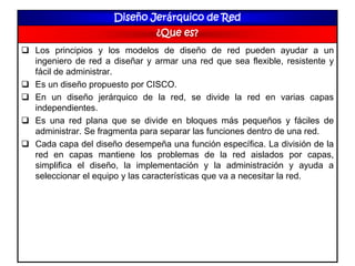 Diseño Jerárquico de Red
¿Que es?
 Los principios y los modelos de diseño de red pueden ayudar a un
ingeniero de red a diseñar y armar una red que sea flexible, resistente y
fácil de administrar.
 Es un diseño propuesto por CISCO.
 En un diseño jerárquico de la red, se divide la red en varias capas
independientes.
 Es una red plana que se divide en bloques más pequeños y fáciles de
administrar. Se fragmenta para separar las funciones dentro de una red.
 Cada capa del diseño desempeña una función específica. La división de la
red en capas mantiene los problemas de la red aislados por capas,
simplifica el diseño, la implementación y la administración y ayuda a
seleccionar el equipo y las características que va a necesitar la red.
 