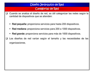Diseño Jerárquico de Red
Categorias de Red
 Cuando se analiza el diseño de red, es útil categorizar las redes según la
cantidad de dispositivos que se atienden:
 Red pequeña: proporciona servicios para hasta 200 dispositivos.
 Red mediana: proporciona servicios para 200 a 1000 dispositivos.
 Red grande: proporciona servicios para más de 1000 dispositivos.
 Los diseños de red varían según el tamaño y las necesidades de las
organizaciones.
 