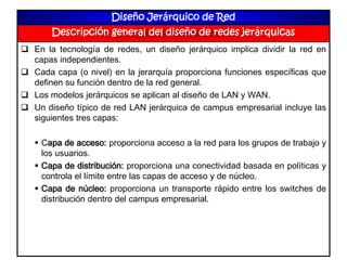 Diseño Jerárquico de Red
Descripción general del diseño de redes jerárquicas
 En la tecnología de redes, un diseño jerárquico implica dividir la red en
capas independientes.
 Cada capa (o nivel) en la jerarquía proporciona funciones específicas que
definen su función dentro de la red general.
 Los modelos jerárquicos se aplican al diseño de LAN y WAN.
 Un diseño típico de red LAN jerárquica de campus empresarial incluye las
siguientes tres capas:
 Capa de acceso: proporciona acceso a la red para los grupos de trabajo y
los usuarios.
 Capa de distribución: proporciona una conectividad basada en políticas y
controla el límite entre las capas de acceso y de núcleo.
 Capa de núcleo: proporciona un transporte rápido entre los switches de
distribución dentro del campus empresarial.
 