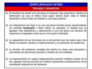 Diseño Jerárquico de Red
Ventajas y beneficios
 El beneficio de dividir una red plana en bloques más pequeños y fáciles de
administrar es que el tráfico local sigue siendo local. Sólo el tráfico
destinado a otras redes se traslada a una capa superior.
 Los dispositivos de Capa 2 en una red plana brindan pocas oportunidades
de controlar broadcasts o filtrar tráfico no deseado. A medida que se
agregan más dispositivos y aplicaciones a una red plana, los tiempos de
respuesta se degradan hasta que la red queda inutilizable.
 La separación de las funciones de la red permite que las redes sean más
fáciles de diseñar, facilita su implementación y la resolución de problemas.
 La división del problema complejo del diseño en áreas más pequeñas y
más fáciles de administrar permite un diseño de red confiable.
 La fragmentación en capas independientes permite modificar partes de la
red, agregar nuevos servicios sin realizar importantes actualizaciones como
reemplazar dispositivos de hardware.
 