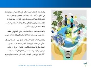 ‫نجاح‬ ‫من‬ ‫احرازه‬ ‫تم‬ ‫ما‬ ‫إلى‬ ‫عشر‬ ‫السبعة‬ ‫األهداف‬ ‫هذه‬ ‫وتستند‬
‫ات‬
‫لأللفية‬ ‫اإلنمائية‬ ‫األهداف‬ ‫تحقيق‬ ‫في‬
(
2000
-
2015
)
‫كما‬ ،
‫المساواة‬ ‫وعدم‬ ،‫المناخ‬ ‫تغير‬ ‫مثل‬ ‫جديدة‬ ‫مجاالت‬ ‫كذلك‬ ‫تشمل‬
‫وا‬ ،‫المستدام‬ ‫واالستهالك‬ ،‫االبتكار‬ ‫وتعزيز‬ ،‫االقتصادية‬
،‫لسالم‬
‫أخرى‬ ‫أولويات‬ ‫ضمن‬ ،‫والعدالة‬
.
‫مترابطة‬ ‫األهداف‬
-
‫تحقي‬ ‫في‬ ‫النجاح‬ ‫مفتاح‬ ‫يكمن‬ ‫ما‬ ‫وغالبا‬
‫ق‬
‫بأهد‬ ‫وثيق‬ ‫بشكل‬ ‫ترتبط‬ ‫قضايا‬ ‫معالجة‬ ‫في‬ ‫بعينه‬ ‫هدف‬
‫أخرى‬ ‫اف‬
.
‫و‬ ‫الشراكة‬ ‫بروح‬ ‫العمل‬ ‫المستدامة‬ ‫التنمية‬ ‫أهداف‬ ‫وتقتضي‬
‫بشكل‬
‫لتحس‬ ‫الصحيحة‬ ‫الخيارات‬ ‫اتخاذ‬ ‫اليوم‬ ‫يمكننا‬ ‫حتى‬ ‫عملي‬
‫ين‬
‫القادمة‬ ‫لألجيال‬ ،‫مستدامة‬ ‫بطريقة‬ ،‫الحياة‬
.
‫مباد‬ ‫توفر‬ ‫وهي‬
‫ئ‬
‫وف‬ ‫تعتمدها‬ ‫لكي‬ ‫البلدان‬ ‫لجميع‬ ‫واضحة‬ ‫وغايات‬ ‫توجيهية‬
‫قا‬
‫ال‬ ‫يواجهها‬ ‫التي‬ ‫البيئية‬ ‫التحديات‬ ‫اعتبار‬ ‫مع‬ ‫ألولوياتها‬
‫بأسره‬ ‫عالم‬
.
‫المستدامة‬ ‫للتنمية‬ ‫مصر‬ ‫استراتيجية‬
(
‫مصر‬ ‫رؤية‬
2030
)
‫حسنين‬ ‫عطيفى‬ ‫ابوالعال‬ ‫الدكتور‬ ‫االستاذ‬
 