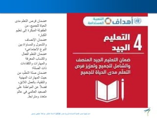 •
‫مد‬ ‫التعلم‬ ‫فرص‬ ‫ضمان‬
‫ى‬
‫من‬ ،‫للجميع‬ ‫الحياة‬
‫ت‬ ‫إلى‬ ‫المبكرة‬ ‫الطفولة‬
‫عليم‬
‫الكبار؛‬
•
‫اإلنصاف‬ ‫ضمان‬
‫بين‬ ‫والمساواة‬ ‫والشمول‬
‫االجتماعي؛‬ ‫النوع‬
•
‫الفعال‬ ‫التعلم‬ ‫ضمان‬
‫المعرفة‬ ‫واكتساب‬
‫والكفاءات‬ ‫والمهارات‬
‫الصلة؛‬ ‫ذات‬
•
‫م‬ ،‫م‬ّ‫التعل‬ ‫صلة‬ ‫ضمان‬
‫ن‬
‫المهنية‬ ‫المهارات‬ ‫حيث‬
‫الالئ‬ ‫بالعمل‬ ،‫والتقنية‬
،‫ق‬
‫عل‬ ‫المواطنة‬ ‫عن‬ ً‫ال‬‫فض‬
‫ى‬
‫ع‬ ‫في‬ ‫العالمي‬ ‫الصعيد‬
‫الم‬
‫ومترابط‬ ‫متعدد‬
.
‫المستدامة‬ ‫للتنمية‬ ‫مصر‬ ‫استراتيجية‬
(
‫مصر‬ ‫رؤية‬
2030
)
‫حسنين‬ ‫عطيفى‬ ‫ابوالعال‬ ‫الدكتور‬ ‫االستاذ‬
 