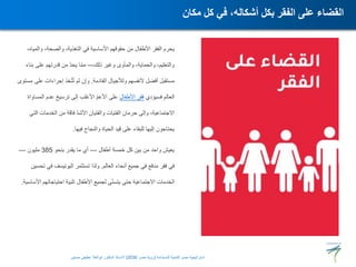 ،‫والمياه‬ ،‫والصحة‬ ،‫التغذية‬ ‫في‬ ‫األساسية‬ ‫حقوقهم‬ ‫من‬ ‫األطفال‬ ‫الفقر‬ ‫يحرم‬
‫ذلك‬ ‫وغير‬ ‫والمأوى‬ ،‫والحماية‬ ،‫والتعليم‬
—
‫بناء‬ ‫على‬ ‫قدرتهم‬ ‫من‬ ّ‫د‬‫يح‬ ‫ا‬ّ‫م‬‫م‬
‫القادمة‬ ‫ولألجيال‬ ‫ألنفسهم‬ ‫أفضل‬ ‫مستقبل‬
.
‫مست‬ ‫على‬ ‫إجراءات‬ ‫خذ‬ّ‫ت‬ُ‫ت‬ ‫لم‬ ‫وإن‬
‫وى‬
‫فسيؤدي‬ ‫العالم‬
‫األطفال‬ ‫فقر‬
‫المساواة‬ ‫عدم‬ ‫ترسيخ‬ ‫إلى‬ ‫األغلب‬ ّ‫م‬‫األع‬ ‫على‬
‫التي‬ ‫الخدمات‬ ‫من‬ ‫فاقة‬ ّ‫د‬‫األش‬ ‫والفتيان‬ ‫الفتيات‬ ‫حرمان‬ ‫وإلى‬ ،‫االجتماعية‬
‫فيها‬ ‫والنجاح‬ ‫الحياة‬ ‫قيد‬ ‫على‬ ‫للبقاء‬ ‫إليها‬ ‫يحتاجون‬
.
‫أطفال‬ ‫خمسة‬ ‫كل‬ ‫بين‬ ‫من‬ ‫واحد‬ ‫يعيش‬
—
‫بنحو‬ ‫يقدر‬ ‫ما‬ ‫أي‬
385
‫مليون‬
—
‫العالم‬ ‫أنحاء‬ ‫جميع‬ ‫في‬ ‫مدقع‬ ‫فقر‬ ‫في‬
.
‫تحسي‬ ‫في‬ ‫اليونيسف‬ ‫تستثمر‬ ‫ولذا‬
‫ن‬
‫األساس‬ ‫احتياجاتهم‬ ‫تلبية‬ ‫األطفال‬ ‫لجميع‬ ‫ى‬ّ‫ن‬‫يتس‬ ‫حتى‬ ‫االجتماعية‬ ‫الخدمات‬
‫ية‬
.
‫مكان‬ ‫كل‬ ‫في‬ ،‫أشكاله‬ ‫بكل‬ ‫الفقر‬ ‫على‬ ‫القضاء‬
‫المستدامة‬ ‫للتنمية‬ ‫مصر‬ ‫استراتيجية‬
(
‫مصر‬ ‫رؤية‬
2030
)
‫حسنين‬ ‫عطيفى‬ ‫ابوالعال‬ ‫الدكتور‬ ‫االستاذ‬
 