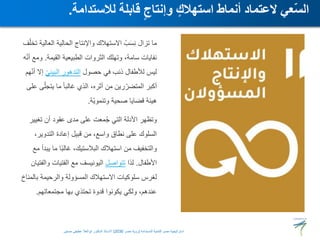 ‫تخ‬ ‫العالية‬ ‫الحالية‬ ‫واإلنتاج‬ ‫االستهالك‬ ُ‫ب‬َ‫س‬ِ‫ن‬ ‫تزال‬ ‫ما‬
‫ف‬ّ‫ل‬
‫القيمة‬ ‫الطبيعية‬ ‫الثروات‬ ‫وتهلك‬ ،‫سامة‬ ‫نفايات‬
.
‫ه‬ّ‫ن‬‫أ‬ ‫ومع‬
‫حصول‬ ‫في‬ ‫ذنب‬ ‫لألطفال‬ ‫ليس‬
ّ‫ي‬‫البيئ‬ ‫التدهور‬
‫ه‬ّ‫ن‬‫أ‬ ‫إال‬
‫م‬
‫على‬ ‫ى‬ّ‫يتجل‬ ‫ما‬ ً‫ا‬‫غالب‬ ‫الذي‬ ،‫أثره‬ ‫من‬ ‫رين‬ّ‫المتضر‬ ‫أكبر‬
‫ّة‬‫ي‬‫وتنمو‬ ‫صحية‬ ‫قضايا‬ ‫هيئة‬
.
‫تغيير‬ ‫أن‬ ‫عقود‬ ‫مدى‬ ‫على‬ ‫معت‬ُ‫ج‬ ‫التي‬ ‫األدلة‬ ‫وتظهر‬
،‫التدوير‬ ‫إعادة‬ ‫قبيل‬ ‫من‬ ،‫واسع‬ ‫نطاق‬ ‫على‬ ‫السلوك‬
‫مع‬ ‫يبدأ‬ ‫ما‬ ‫ا‬ً‫ب‬‫غال‬ ،‫البالستيك‬ ‫استهالك‬ ‫من‬ ‫والتخفيف‬
‫األطفال‬
.
‫لذا‬
‫تتواصل‬
‫والفتيان‬ ‫الفتيات‬ ‫مع‬ ‫اليونيسف‬
‫بالمناخ‬ ‫والرحيمة‬ ‫المسؤولة‬ ‫االستهالك‬ ‫سلوكيات‬ ‫لغرس‬
‫مجتمعاتهم‬ ‫بها‬ ‫تحتذي‬ ‫قدوة‬ ‫يكونوا‬ ‫ولكي‬ ،‫عندهم‬
.
‫لالستدامة‬ ‫قابلة‬ ٍ‫وإنتاج‬ ٍ‫استهالك‬ ‫أنماط‬ ‫العتماد‬ ‫ّعي‬‫س‬‫ال‬
.
‫المستدامة‬ ‫للتنمية‬ ‫مصر‬ ‫استراتيجية‬
(
‫مصر‬ ‫رؤية‬
2030
)
‫حسنين‬ ‫عطيفى‬ ‫ابوالعال‬ ‫الدكتور‬ ‫االستاذ‬
 