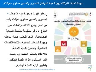 • ‫المواطن‬ ‫حياة‬ ‫بجودة‬ ‫االرتقاء‬ ‫يتحقق‬
‫بالحد‬ ‫معيشته‬ ‫مستوى‬ ‫وتحسين‬ ‫المصري‬
‫على‬ ‫والقضاء‬ ،‫أشكاله‬ ‫بجميع‬ ‫الفقر‬ ‫من‬
‫وتوفير‬ ،‫الجوع‬
‫منظومة‬
‫للحماية‬ ‫متكاملة‬
‫جودته‬ ‫وضمان‬ ‫التعليم‬ ‫واتاحة‬ ،‫االجتماعية‬
‫الخدمات‬ ‫وإتاحة‬ ،‫الصحية‬ ‫الخدمات‬ ‫وجودة‬
،‫التحتية‬ ‫البنية‬ ‫وتحسين‬ ،‫األساسية‬
‫وضبط‬ ،‫الحضاري‬ ‫بالمظهر‬ ‫واالرتقاء‬
،‫الثقافية‬ ‫الحياة‬ ‫وإثراء‬ ،‫السكاني‬ ‫النمو‬
‫الرقمية‬ ‫التحتية‬ ‫البنية‬ ‫وتطوير‬
.
‫الحياة‬ ‫جودة‬
:
‫معيشته‬ ‫مستوى‬ ‫وتحسين‬ ‫المصري‬ ‫المواطن‬ ‫حياة‬ ‫بجودة‬ ‫االرتقاء‬
.
‫المستدامة‬ ‫للتنمية‬ ‫مصر‬ ‫استراتيجية‬
(
‫مصر‬ ‫رؤية‬
2030
)
‫حسنين‬ ‫عطيفى‬ ‫ابوالعال‬ ‫الدكتور‬ ‫االستاذ‬
 