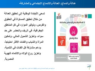 ‫ال‬ ‫تحقيق‬ ‫إلى‬ ‫الوطنية‬ ‫األجندة‬ ‫تسعى‬
‫عدالة‬
‫الحقوق‬ ‫في‬ ‫المساواة‬ ‫تحقيق‬ ‫خالل‬ ‫من‬
‫المنا‬ ‫كل‬ ‫في‬ ‫الموارد‬ ‫وتوفير‬ ،‫والفرص‬
‫طق‬
‫ح‬ ‫على‬ ‫والحضر‬ ‫الريف‬ ‫في‬ ،‫الجغرافية‬
‫د‬
‫وتمكين‬ ،‫المالي‬ ‫الشمول‬ ‫وتعزيز‬ ،‫سواء‬
‫احتياج‬ ‫األكثر‬ ‫والفئات‬ ‫والشباب‬ ‫المرأة‬
،ً‫ا‬
،‫التنمية‬ ‫في‬ ‫الفئات‬ ‫كل‬ ‫مشاركة‬ ‫ودعم‬
‫للهوية‬ ‫واالنتماء‬ ‫الوالء‬ ‫روح‬ ‫وتعزيز‬
‫المصرية‬
.
• ‫واندماج‬ ‫عدالة‬
:
‫والمشاركة‬ ‫االجتماعي‬ ‫واالندماج‬ ‫العدالة‬
‫المستدامة‬ ‫للتنمية‬ ‫مصر‬ ‫استراتيجية‬
(
‫مصر‬ ‫رؤية‬
2030
)
‫حسنين‬ ‫عطيفى‬ ‫ابوالعال‬ ‫الدكتور‬ ‫االستاذ‬
 