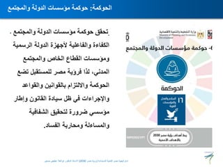 • ‫والمجتمع‬ ‫الدولة‬ ‫مؤسسات‬ ‫حوكمة‬ ‫تحقق‬
‫الرسمية‬ ‫الدولة‬ ‫ألجهزة‬ ‫والفاعلية‬ ‫الكفاءة‬
‫والمجتمع‬ ‫الخاص‬ ‫القطاع‬ ‫ومؤسسات‬
‫تضع‬ ‫للمستقبل‬ ‫مصر‬ ‫فرؤية‬ ‫لذا‬ ،‫المدني‬
‫والقواعد‬ ‫بالقوانين‬ ‫وااللتزام‬ ‫الحوكمة‬
‫وإطار‬ ‫القانون‬ ‫سيادة‬ ‫ظل‬ ‫في‬ ‫واإلجراءات‬
‫الشفافية‬ ‫لتحقيق‬ ‫ضرورة‬ ‫مؤسسي‬
‫الفساد‬ ‫ومحاربة‬ ‫والمساءلة‬
.
‫الحوكمة‬
:
‫والمجتمع‬ ‫الدولة‬ ‫مؤسسات‬ ‫حوكمة‬
‫المستدامة‬ ‫للتنمية‬ ‫مصر‬ ‫استراتيجية‬
(
‫مصر‬ ‫رؤية‬
2030
)
‫حسنين‬ ‫عطيفى‬ ‫ابوالعال‬ ‫الدكتور‬ ‫االستاذ‬
 