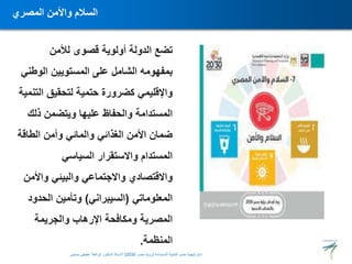 ‫لألمن‬ ‫قصوى‬ ‫أولوية‬ ‫الدولة‬ ‫تضع‬
‫الوط‬ ‫المستويين‬ ‫على‬ ‫الشامل‬ ‫بمفهومه‬
‫ني‬
‫ال‬ ‫لتحقيق‬ ‫حتمية‬ ‫كضرورة‬ ‫واإلقليمي‬
‫تنمية‬
‫ذلك‬ ‫ويتضمن‬ ‫عليها‬ ‫والحفاظ‬ ‫المستدامة‬
‫الطاقة‬ ‫وأمن‬ ‫والمائي‬ ‫الغذائي‬ ‫األمن‬ ‫ضمان‬
‫السياسي‬ ‫واالستقرار‬ ‫المستدام‬
‫واأل‬ ‫والبيئي‬ ‫واالجتماعي‬ ‫واالقتصادي‬
‫من‬
‫المعلوماتي‬
(
‫السيبراني‬
)
‫الحدو‬ ‫وتأمين‬
‫د‬
‫والجريمة‬ ‫اإلرهاب‬ ‫ومكافحة‬ ‫المصرية‬
‫المنظمة‬
.
‫المصري‬ ‫واألمن‬ ‫السالم‬
‫المستدامة‬ ‫للتنمية‬ ‫مصر‬ ‫استراتيجية‬
(
‫مصر‬ ‫رؤية‬
2030
)
‫حسنين‬ ‫عطيفى‬ ‫ابوالعال‬ ‫الدكتور‬ ‫االستاذ‬
 