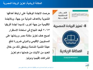 ‫أهدافها‬ ‫ارتباط‬ ‫على‬ ‫الوطنية‬ ‫االجندة‬ ‫حرصت‬
‫وباألجندة‬ ،‫جهة‬ ‫من‬ ‫الدولية‬ ‫باألهداف‬ ‫التنموية‬
‫أفريقيا‬ ‫أجندة‬ ‫السيما‬ ،‫أخرى‬ ‫جهة‬ ‫من‬ ‫االقليمية‬
٢٠٦٣
‫االستقرار‬ ‫استعادة‬ ‫في‬ ‫النجاح‬ ‫فبعد‬
‫على‬ ‫وريادتها‬ ‫مصر‬ ‫مكانة‬ ‫تعزيز‬ ‫هدف‬ ‫أصبح‬
‫لدفع‬ ‫ضرورة‬ ‫والدولي‬ ‫اإلقليمي‬ ‫المستويين‬
‫خالل‬ ‫من‬ ‫ذلك‬ ‫ويتحقق‬ ‫الشاملة‬ ‫التنمية‬ ‫عجلة‬
‫تعزيز‬ ‫دعم‬ ‫ضمنها‬ ‫من‬ ‫اآلليات‬ ‫من‬ ‫العديد‬
‫ودوليا‬ ‫إقليميا‬ ‫الشراكات‬
.
‫الريادية‬ ‫المكانة‬
:
‫المصرية‬ ‫الريادة‬ ‫تعزيز‬
‫المستدامة‬ ‫للتنمية‬ ‫مصر‬ ‫استراتيجية‬
(
‫مصر‬ ‫رؤية‬
2030
)
‫حسنين‬ ‫عطيفى‬ ‫ابوالعال‬ ‫الدكتور‬ ‫االستاذ‬
 