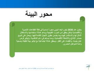 ‫البيئة‬ ‫محور‬
‫عام‬ ‫بحلول‬
2030
‫التنمو‬ ‫القطاعات‬ ‫كافة‬ ‫في‬ ً‫ا‬‫أساسي‬ ً‫ا‬‫محور‬ ‫البيئي‬ ‫البعد‬ ‫يكون‬
‫ية‬
‫واالستغ‬ ‫استخدامها‬ ‫عدالة‬ ‫ويدعم‬ ‫الطبيعية‬ ‫الموارد‬ ‫أمن‬ ‫يحقق‬ ‫بشكل‬ ‫واالقتصادية‬
‫الل‬
‫ت‬ ‫على‬ ‫ويعمل‬ ،‫فيها‬ ‫القادمة‬ ‫األجيال‬ ‫حقوق‬ ‫يضمن‬ ‫وبما‬ ‫فيها‬ ‫واالستثمار‬ ‫لها‬ ‫األمثل‬
‫نويع‬
‫ف‬ ‫وتوفير‬ ،‫التنافسية‬ ‫دعم‬ ‫في‬ ‫يساهم‬ ‫ومما‬ ،‫االقتصادية‬ ‫واألنشطة‬ ‫اإلنتاج‬ ‫مصادر‬
‫رص‬
‫نظيف‬ ‫بيئة‬ ‫توفير‬ ‫مع‬ ‫اجتماعية‬ ‫عدالة‬ ‫ويحقق‬ ،‫الفقر‬ ‫على‬ ‫والقضاء‬ ،‫جديدة‬ ‫عمل‬
‫وصحية‬ ‫ة‬
‫للمواطن‬ ‫وآمنة‬
‫المصري‬
.
‫المستدامة‬ ‫للتنمية‬ ‫مصر‬ ‫استراتيجية‬
(
‫مصر‬ ‫رؤية‬
2030
)
‫حسنين‬ ‫عطيفى‬ ‫ابوالعال‬ ‫الدكتور‬ ‫االستاذ‬
 